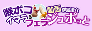 喉ボコイマラ・フェラ動画作品紹介ジュポっと